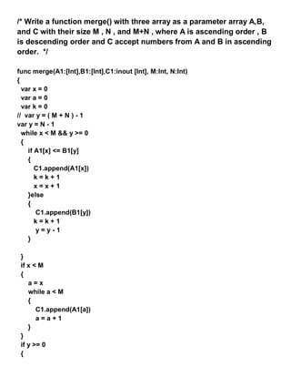 /* Write a function merge() with three array as a parameter array A,B,
and C with their size M , N , and M+N , where A is ascending order , B
is descending order and C accept numbers from A and B in ascending
order. */
func merge(A1:[Int],B1:[Int],C1:inout [Int], M:Int, N:Int)
{
var x = 0
var a = 0
var k = 0
// var y = ( M + N ) - 1
var y = N - 1
while x < M && y >= 0
{
if A1[x] <= B1[y]
{
C1.append(A1[x])
k = k + 1
x = x + 1
}else
{
C1.append(B1[y])
k = k + 1
y = y - 1
}
}
if x < M
{
a = x
while a < M
{
C1.append(A1[a])
a = a + 1
}
}
if y >= 0
{
 