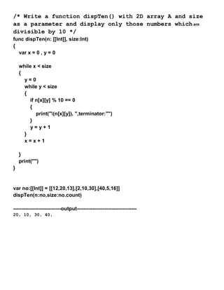 /* Write a function dispTen() with 2D array A and size
as a parameter and display only those numbers which are
divisible by 10 */
func dispTen(n: [[Int]], size:Int)
{
var x = 0 , y = 0
while x < size
{
y = 0
while y < size
{
if n[x][y] % 10 == 0
{
print("(n[x][y]), ",terminator:"")
}
y = y + 1
}
x = x + 1
}
print("")
}
var no:[[Int]] = [[12,20,13],[2,10,30],[40,5,16]]
dispTen(n:no,size:no.count)
----------------------------output-----------------------------------
20, 10, 30, 40,
 