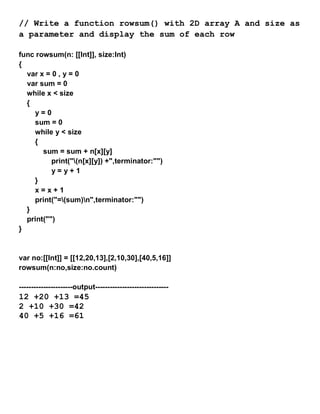 // Write a function rowsum() with 2D array A and size as
a parameter and display the sum of each row
func rowsum(n: [[Int]], size:Int)
{
var x = 0 , y = 0
var sum = 0
while x < size
{
y = 0
sum = 0
while y < size
{
sum = sum + n[x][y]
print("(n[x][y]) +",terminator:"")
y = y + 1
}
x = x + 1
print("=(sum)n",terminator:"")
}
print("")
}
var no:[[Int]] = [[12,20,13],[2,10,30],[40,5,16]]
rowsum(n:no,size:no.count)
----------------------output------------------------------
12 +20 +13 =45
2 +10 +30 =42
40 +5 +16 =61
 