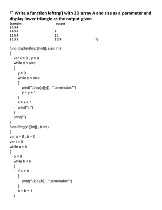 /* Write a function lefttrg() with 2D array A and size as a parameter and
display lower triangle as the output given
Example: output
1 2 3 4
6 4 5 6 6
2 1 5 4 2 1
1 2 3 5 1 2 3 */
func display(tmp:[[Int]], size:Int)
{
var x = 0 , y = 0
while x < size
{
y = 0
while y < size
{
print("(tmp[x][y]) , ",terminator:"")
y = y + 1
}
x = x + 1
print("n")
}
print("")
}
func lfttrg(z:[[Int]] , k:Int)
{
var a = 0 , b = 0
var t = 0
while a < k
{
b = 0
while b < k
{
if a > b
{
print("(z[a][b]) , ",terminator:"")
}
b = b + 1
}
 