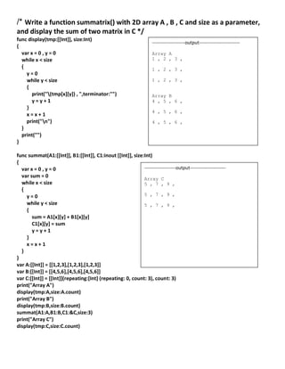 /* Write a function summatrix() with 2D array A , B , C and size as a parameter,
and display the sum of two matrix in C */
func display(tmp:[[Int]], size:Int)
{
var x = 0 , y = 0
while x < size
{
y = 0
while y < size
{
print("(tmp[x][y]) , ",terminator:"")
y = y + 1
}
x = x + 1
print("n")
}
print("")
}
func summat(A1:[[Int]], B1:[[Int]], C1:inout [[Int]], size:Int)
{
var x = 0 , y = 0
var sum = 0
while x < size
{
y = 0
while y < size
{
sum = A1[x][y] + B1[x][y]
C1[x][y] = sum
y = y + 1
}
x = x + 1
}
}
var A:[[Int]] = [[1,2,3],[1,2,3],[1,2,3]]
var B:[[Int]] = [[4,5,6],[4,5,6],[4,5,6]]
var C:[[Int]] = [[Int]](repeating:[Int] (repeating: 0, count: 3), count: 3)
print("Array A")
display(tmp:A,size:A.count)
print("Array B")
display(tmp:B,size:B.count)
summat(A1:A,B1:B,C1:&C,size:3)
print("Array C")
display(tmp:C,size:C.count)
--------------------output-----------------------
Array C
5 , 7 , 9 ,
5 , 7 , 9 ,
5 , 7 , 9 ,
---------------------output--------------------------
Array A
1 , 2 , 3 ,
1 , 2 , 3 ,
1 , 2 , 3 ,
Array B
4 , 5 , 6 ,
4 , 5 , 6 ,
4 , 5 , 6 ,
 