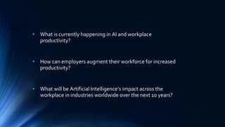 • What is currently happening in AI and workplace
productivity?
• How can employers augment their workforce for increased
productivity?
• What will be Artificial Intelligence’s impact across the
workplace in industries worldwide over the next 10 years?
 