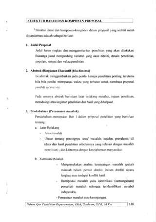 STRUKTURDASARDAN KOMPONEN PROPOSAL
"Strukturdasardankomponen-komponendalamproposalyangsedikitsudah
distandarisasiadalahsebaeaiberikut.
1. JudulProposal
Judul harusringkasdan menggambarkanpenelitianyang akan dilakukan.
Biasanyajudul mengandungvariabelyang akanditeliti, desainpenelitian,
populasi,tempatdanwalctupenelitian.
2. Abstrak/RingkasanEksekutif(biladiminta)
Isi abstrakmenggambarkanpadapenilaikenapapenelitianpenting,terutama
bila bila penilaimempunyaiwaktuyangterbatasuntukmembacaproposal
penelitisecararinci.
Pada umunya abstrakberisikan latar belakang mdsalah,tujuan penelitian,
metodologiataukegiatanpenelitiandanhasilyangdiharpkan.
3. Pendahuluan(Perumusanmasalah)
PendahuluanmerupakanBab I dalam proposal penelitian yang berisikan
tentang:
a. Latar Belakang
- Area masalah
- Uraian tentang pentingnya 'area'
masalah; insiden, prevalensi;dll
(data dan hasil penelitian sebelumnyayang relevan dengan masalah
penelitian); dankaitannyadengankesejahteraanmasyarakat.
b. RumusanMasalah
- Mengemukakan analisa kesenjangan masalah apakah
masalah belum pernah diteliti, belum diteliti secara
lengkapatauterdapatkonflik hasil.
- Ramipikasi masalah yaitu identifikasi (kemungkinan)
penyebab masalah sehingga teridentifikasi variabel
independen.
- Pernyataanmasalahataukesenjangan.
BahanAiar Penelitian Keperawatan; Oleh: Syahrum,S.Pd.,M.Kes 120
 