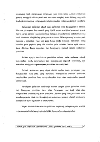 seorangpuntelah menanyakanpertanyaanyang persissama.Apakahpertanyaan
peneliti menggaliseluruhpemikiranbaru ataumengkajisuatubidangyang telah
diselidikisebelumnya,pertanyaantersebutmerupakanpertanyaanpenelitiyangbaru.
Pertanyaanpenelitianadalahsuatucerminanopini dan gagasansi peneliti.
Macamapertanyaandan masalahyangdipilih untuk penelitianbervariasi,seperti
halnyavariasipenelitiyangmemilihnya.Sebagianorangberminatpadahal-halyang
rinci, sementarasebagianlagi padagambaranumum.Beberapaorangberminatpada
manusia , sementarayang lain pada benda-bendamekanik. Sementaraorang
berminatpadagagasan,yang lain berminatpadatindakan.Semuatopik tersebut
dapat diterima dalam penelitian.Dan kesemuanyamenjadi sasaranpertanyaan
penelitian.
Dalam upaya melakukan penelitian (riset), pada mulanya adalah
menemukan topih menetapkan dan merumuskan masalah penelitian' dan
kemudian mengajukan pertanyaan penelitian untuk dijawab.
Sebuah
Lenghasilkan
menghasilkan
keperawatan.
pertanyaan yang dapat diteliti adalah suatu pertanyaan yang
fakta-fakta, yang mambantu memecahkan masalah penelitian,
penelitian baru, mengembangkanteori, atau meningkatkanpraktek
Pertanyaanpenelitianseharusnyarelevandenganpokok persoalansehari-
hari. Pertanyaanpenelitian harus jelas. Pertanyaanyang tidak jelas akan
menghasilkanjawabanyangtidakjelas pula.Jawabanyangtidakjelas/kaburtidak
akanbergunadantidaketis.Semakinjelaspertanyaan,semakinjelaslahjawabannya
dansemakindapatdigunakandi lahanpraklek.
Segalasesuatudalamrencanapenelitiantergantungpadapertanyaanpeneliti,
pertanyaanadalahhalyangingindiselidiki,digarnbarkan,ataudiketahui.
Balun Aiar Penelitiqn Keperawqtan: Oleh : Syahrum, S.Pd.,M.Kes 47
 