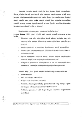Biasanya,manusianormal selalu berpikir dengansituasipermasalahan.
Hanya"terhadaphal-halyang lumrah saja,biasanya,reaksimanusiaterjadi tanpa
berpikir.lni adalahsuatukebiasaanatautradisi.Tetapijika masalahyangdihadapi
adalahmasalahyang rumit, maka manusianormal akan mencobamemecahkan
masalahtersebutmenurutlangkah-langkahtertentu.Berpikir demikiandinamakan
berpikir secarareflel<tif(reflective thinking).
Bagaimanakahkira-kiraprosesyangte{adi ketikaberpikir?
Menurut Dewey (1933) prosesberpikir dari manusianormal mempunyaiurutan
berikut:
o Timbulnyarasasulit, baik dalam bentuk adaptasiterhadapalat, sulit
mengenalsifat,ataupundalammenerangkanhal-halyangmunculsecara
tiba-tiba.
. Kemudianrasasulit tersebutdiberi definisi dalambentukpennasalahan.
o Timbul suatukemungkinanpemecahanyang berupareka-reka,hipotesa,
inferensiatauteori.
. Ide-ide pemecahan diuraikan secara rasional melalui pembentukan
implikasi denganjalan mengumpulkanbukti-bukti (data)
. Menguatkanpembuktiantentang ide-ide di atas dan menyimpulkannya
baik melalui keterangan-keteranganataupunpercobaan-percobaan.
Menurut Kelly (1930),prosesberpikir menurutilangkah-langkahberikut .
o Timbul rasasulit
o Rasasulit tersebutdidefinisikan
. Mencari suatupemecahansementara
. Menambah keterangan terhadap pemecahantadi yang menuju kepada
kepercayaanbahwapemecahantersebutadalahbenar.
o Melakukan pemecahan lebih lanjut dengan verisifikasi eksperimental
(percobaan)
E€.
BahanAiar Penelition Keperawotan; Oleh : Syahrum,S.Pd.,M.Kes
 