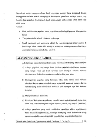 bermaksuduntuk menggeneralisasihasil
menggeneralisasikanadalah mengangkat
berlaku bagi populasi.Unit sampeldapat
tidak sama.
Contoh:
penelitiansampel.Yang dimaksuddengan
kesimpulanpenelitiansebagaisuatu yang
samadenganunit populasitetapidapatjuga
Unit analisisataupopulasisuatupenelitianadalahbayi berumurdibawahtiga
tahun
Yangakanditeliti adalahkebiasaanmakannya
Sudahpastinantiunit sampelnyaadalahibu yangmempunyaianakberumurdi
barvahtigatahunkarenatidakmungkinpertanyaantentangmakananbayidapat
ditanyakanlangsungkepadabayitersebut.
ALASAN PENARIKAN SAMPEL
Adabeberapaalasankcnapadidalamsuatupenelitianlebihseringditariksampel:
a) Adanyapopulasiyangsangatbesar(infinite population)didalampopulasi
yang sangatbesar dan tidak terbatastidak mungkin seluruhpopulasi
diperiksaataudiukurkarenaakanmemakaiwaktuyanglama.
b) Homogenitas,populasiyang homogentidak perlu semuaunit populasi
diperiksakarenaakanmemakaiwaktusertatidak akanadagunanyakarena
variabelyangakanditeliti telahterwakiliolehsebagiansajadan populasi
tersebut.
Menghematbiaya danrvaldu
Ketelitian/ ketepatanpengukuran,meneliti yang sedikit (sampel)tentu akan
lebihteliti jika dibandingkandenganmenelitijumlah yangbanyak(populasi)
e) Adanyapenelitianyang untuk melakukanpenelitianobjek penelitiannya
harusdihancurkan(destruktif),misalnyadarahyangsudahdiambildariorang
yangmenjadiobjekpenelitiantidakmungkinlagiakandipakaikembali.
BahonAiar Penelitian Keperawatan; OIeh: Syahrum,S.Pd.,M.Kes
c)
d)
86
 