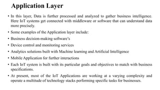 Application Layer
• In this layer, Data is further processed and analyzed to gather business intelligence.
Here IoT systems get connected with middleware or software that can understand data
more precisely.
• Some examples of the Application layer include:
• Business decision-making software’s
• Device control and monitoring services
• Analytics solutions built with Machine learning and Artificial Intelligence
• Mobile Application for further interactions
• Each IoT system is built with its particular goals and objectives to match with business
specifications.
• At present, most of the IoT Applications are working at a varying complexity and
operate a multitude of technology stacks performing specific tasks for businesses.
 