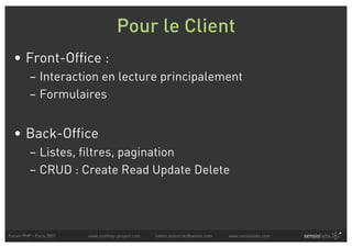 Pour le Client
  • Front-Office :
          – Interaction en lecture principalement
          – Formulaires


  • Back-Office
          – Listes, filtres, pagination
          – CRUD : Create Read Update Delete




Forum PHP - Paris 2007   www.symfony-project.com   fabien.potencier@sensio.com   www.sensiolabs.com
 