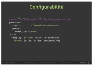 Configurabilité

           # apps/frontend/modules/post/config/generator.yml
           generator:
              class:         sfPropelAdminGenerator
              param:
                model_class: Post
            list:
              display: [=title, author, created_on]
              filters: [title, author, published_on]




Forum PHP - Paris 2007   www.symfony-project.com   fabien.potencier@sensio.com   www.sensiolabs.com
 
