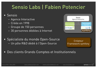 Sensio Labs | Fabien Potencier
  • Sensio
                                                                                                    Sensio
          –   Agence Interactive                                                               Agence Interactive

          –   Créée en 1998                                                         Webmarketing
                                                                                                              Technologies
                                                                                                                Internet
          –   Groupe de 150 personnes
          –   30 personnes dédiées à Internet


  • Spécialiste du monde Open-Source                                                        Créateur
          – Un pôle R&D dédié à l’Open-Source                                          Framework symfony


  • Des clients Grands Comptes et Institutionnels


Forum PHP - Paris 2007   www.symfony-project.com   fabien.potencier@sensio.com   www.sensiolabs.com
 
