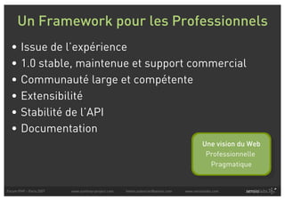 Un Framework pour les Professionnels
  •     Issue de l’expérience
  •     1.0 stable, maintenue et support commercial
  •     Communauté large et compétente
  •     Extensibilité
  •     Stabilité de l’API
  •     Documentation
                                                                                          Une vision du Web
                                                                                           Professionnelle
                                                                                            Pragmatique


Forum PHP - Paris 2007   www.symfony-project.com   fabien.potencier@sensio.com   www.sensiolabs.com
 