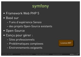 symfony
  • Framework Web PHP 5
  • Basé sur
          – 9 ans d’expérience Sensio
          – des projets Open-Source existants
  • Open-Source
  • Conçu pour gérer :
          – Sites professionnels
          – Problématiques complexes                                                            Licence MIT

          – Environnements exigeants

Forum PHP - Paris 2007   www.symfony-project.com   fabien.potencier@sensio.com   www.sensiolabs.com
 