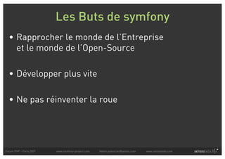 Les Buts de symfony
  • Rapprocher le monde de l’Entreprise
    et le monde de l’Open-Source

  • Développer plus vite

  • Ne pas réinventer la roue




Forum PHP - Paris 2007   www.symfony-project.com   fabien.potencier@sensio.com   www.sensiolabs.com
 