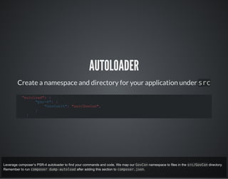AUTOLOADER
Create a namespace and directory for your application under src
"autoload": {
"psr-4": {
"GovCon": "src/GovCon",
}
}
Leverage composer’s PSR-4 autoloader to find your commands and code. We map our GovCon namespace to files in the src/GovCon directory.
Remember to run composer dump-autoload after adding this section to composer.json.
 