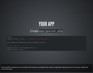 YOUR APP
Create app/govcon.php.
<?php
require_once __DIR__ . '/vendor/autoload.php';
use SymfonyComponentConsoleApplication;
// now run it
$application = new Application();
$application->run();
This is the file to execute to run a command. We include our autolaoder, then create an Application object and run() it. Of course, it doesn’t do
much at this point.
 