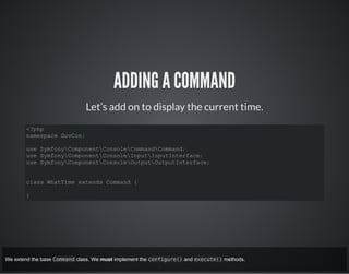 ADDING A COMMAND
Let’s add on to display the current time.
<?php
namespace GovCon;
use SymfonyComponentConsoleCommandCommand;
use SymfonyComponentConsoleInputInputInterface;
use SymfonyComponentConsoleOutputOutputInterface;
class WhatTime extends Command {
}
We extend the base Command class. We must implement the configure() and execute() methods.
 