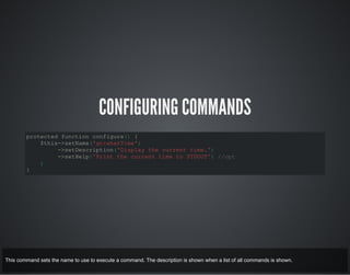 CONFIGURING COMMANDS
protected function configure() {
$this->setName('gc:whatTime')
->setDescription('Display the current time.')
->setHelp('Print the current time to STDOUT') //opt
;
}
This command sets the name to use to execute a command. The description is shown when a list of all commands is shown.
 