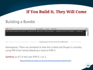 If You Build It, They Will Come
Building a Bundle

php app/console generate:bundle --namespace=Tutorial/CoreBundle --format=yml

Namespaces. There are standards to how this is done and Drupal is currently
using PSR-0 but heavily debating a move to PSR-4.
Symfony as of 2.4 still uses PSR-0, 1 or 2.
http://symfony.com/doc/current/contributing/code/standards.html

 