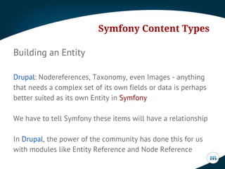 Symfony Content Types
Building an Entity
Drupal: Nodereferences, Taxonomy, even Images - anything
that needs a complex set of its own fields or data is perhaps
better suited as its own Entity in Symfony
We have to tell Symfony these items will have a relationship
In Drupal, the power of the community has done this for us
with modules like Entity Reference and Node Reference

 