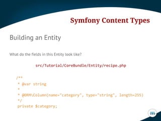 Symfony Content Types
Building an Entity
What do the fields in this Entity look like?
src/Tutorial/CoreBundle/Entity/recipe.php
/**
* @var string
*
* @ORMColumn(name="category", type="string", length=255)
*/
private $category;

 
