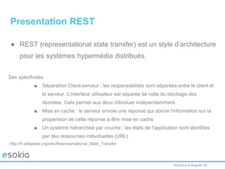 Symfony et Angular JS
Presentation REST
● REST (representational state transfer) est un style d’architecture
pour les systèmes hypermédia distribués.
Ses spécificités:
■ Séparation Client-serveur : les responsabilités sont séparées entre le client et
le serveur. L'interface utilisateur est séparée de celle du stockage des
données. Cela permet aux deux d'évoluer indépendamment.
■ Mise en cache : le serveur envoie une réponse qui donne l'information sur la
propension de cette réponse à être mise en cache
■ Un système hiérarchisé par couche : les états de l'application sont identifiés
par des ressources individuelles (URL)
http://fr.wikipedia.org/wiki/Representational_State_Transfer
 