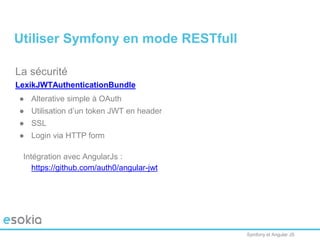 Symfony et Angular JS
La sécurité
LexikJWTAuthenticationBundle
● Alterative simple à OAuth
● Utilisation d’un token JWT en header
● SSL
● Login via HTTP form
Intégration avec AngularJs :
https://github.com/auth0/angular-jwt
Utiliser Symfony en mode RESTfull
 