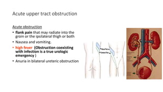 Acute upper tract obstruction
Acute obstruction
• flank pain that may radiate into the
groin or the ipsilateral thigh or both
• Nausea and vomiting.
• high fever (Obstruction coexisting
with infection is a true urologic
emergency )
• Anuria in bilateral ureteric obstruction
 