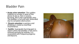 Bladder Pain
• Acute urine retention: The sudden
inability to urinate in spite of the
desire to do so. Pain is severe,
bursting, felt in the suprapubic area.
The bladder is full and over-distended
due to complete obstruction.
• Chronic retention is painless and
dribbling is noted as overflow
incontinence.
• Cystitis: Suprapubic burning pain is
severe when the bladder is full and is
relieved partially by voiding. It is
associated with frequency,urgency
and dysuria.
 