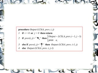 17 
The backtracing algorithm 
procedure Output-LCS(A, prev, i, j) 
1 if i = 0 or j = 0 then return 
2 if prev(i, j)=” “ then êë 
Output LCS A prev i j 
print 
é - - - 
i a 
( , , 1, 1) 
3 else if prev(i, j)=” “ then Output-LCS(A, prev, i-1, j) 
4 else Output-LCS(A, prev, i, j-1) 
 