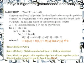 Floyd’s Algorithm (pseudocode and analysis) 
TTiimmee eeffffiicciieennccyy:: ΘΘ((nn33)) 
SSppaaccee eeffffiicciieennccyy:: MMaattrriicceess ccaann bbee wwrriitttteenn oovveerr tthheeiirr pprreeddeecceessssoorrss 
NNoottee:: WWoorrkkss oonn ggrraapphhss wwiitthh nneeggaattiivvee eeddggeess bbuutt wwiitthhoouutt nneeggaattiivvee ccyycclleess.. 
SShhoorrtteesstt ppaatthhss tthheemmsseellvveess ccaann bbee ffoouunndd,, ttoooo.. HHooww?? 
28 
If D[i,k] + D[k,j] < D[i,j] then P[i,j]  k 
Since the superscripts k or k-1 make 
no difference to D[i,k] and D[k,j]. 
 