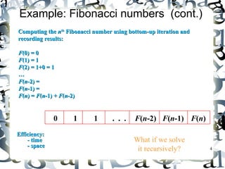 4 
Example: Fibonacci numbers (cont.) 
CCoommppuuttiinngg tthhee nntthh FFiibboonnaaccccii nnuummbbeerr uussiinngg bboottttoomm--uupp iitteerraattiioonn aanndd 
rreeccoorrddiinngg rreessuullttss:: 
FF((00)) == 00 
FF((11)) == 11 
FF((22)) == 11++00 == 11 
…… 
FF((nn--22)) == 
FF((nn--11)) == 
FF((nn)) == FF((nn--11)) ++ FF((nn--22)) 
EEffffiicciieennccyy:: 
-- ttiimmee 
-- ssppaaccee 
0 
1 
1 
. . . 
F(n-2) 
F(n-1) 
F(n) 
n 
n 
What if we solve 
it recursively? 
 
