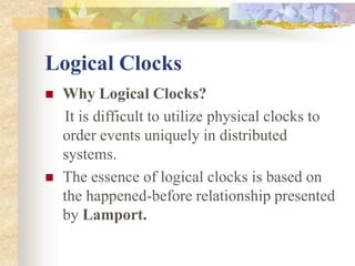 Logical Clocks
 Why Logical Clocks?
It is difficult to utilize physical clocks to
order events uniquely in distributed
systems.
 The essence of logical clocks is based on
the happened-before relationship presented
by Lamport.
 