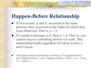 Happen-Before Relationship
 If two events, a and b, occurred at the same
process, they occurred in the order of which they
were observed. That is, a > b.
 If a sends a message to b, then a > b. That is, you
cannot receive something before it is sent. This
relationship holds regardless of where events a
and b occur.
 The happen-before relationship is transitive. If a happens before b
and b happens before c, then a happens before c. That is, if a > b and
b > c, then a > c.
 