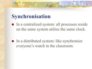 Synchronisation
 In a centralized system: all processes reside
on the same system utilize the same clock.
 In a distributed system: like synchronize
everyone’s watch in the classroom.
 