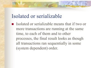 Isolated or serializable
 Isolated or serializable means that if two or
more transactions are running at the same
time, to each of them and to other
processes, the final result looks as though
all transactions ran sequentially in some
(system dependent) order.
 