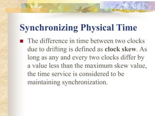 Synchronizing Physical Time
 The difference in time between two clocks
due to drifting is defined as clock skew. As
long as any and every two clocks differ by
a value less than the maximum skew value,
the time service is considered to be
maintaining synchronization.
 