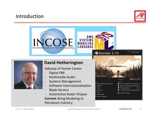 Copyright© 2014
Introduction
V1.0 ‐ 9 April 2014 SysML Design of Simulation Game 2
David Hetherington
Odyssey of Homer Career
‐ Digital PBX
‐ Multimedia Audio
‐ Systems Management
‐ Software Internationalization
‐ Blade Servers
‐ Automotive Radar Chipset
Current: Bring Modeling to 
Petroleum Industry
 