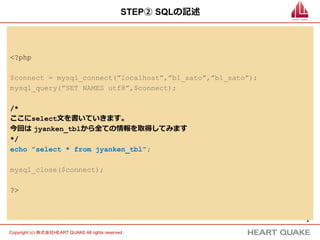 6	
Copyright (c) 株式会社HEART QUAKE All rights reserved .	
STEP② SQLの記述
<?php
$connect = mysql_connect(”localhost”,”b1_sato”,”b1_sato”);
mysql_query(”SET NAMES utf8”,$connect);
/*
ここにselect⽂文を書いていきます。
今回は  jyanken_tblから全ての情報を取得してみます
*/
echo ”select * from jyanken_tbl”;
mysql_close($connect);
?>
 