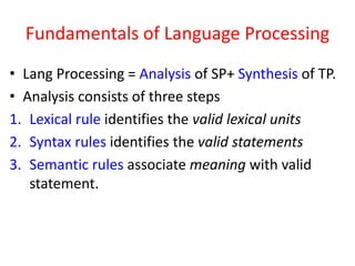 Fundamentals of Language Processing
• Lang Processing = Analysis of SP+ Synthesis of TP.
• Analysis consists of three steps
1. Lexical rule identifies the valid lexical units
2. Syntax rules identifies the valid statements
3. Semantic rules associate meaning with valid
statement.
 