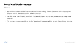 Intuit Conﬁdential and Proprietary 45
Perceived Performance
Solution
- We can anticipate customer behavior based on the history, similar customers and knowing their
location we can match couriers in the background.
- We also know “personality coefﬁcient” that we calculated and cached, so we can calculate price
instantly.
- The moment customers click on “order” we already have everything to start the ordering process.
 