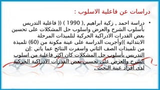 : ‫االسلوب‬ ‫فاعلية‬ ‫عن‬ ‫دراسات‬
•
(, ,
‫ابراهيم‬ ‫زكية‬ ‫احمد‬ ‫دراسة‬
1990
(( )
‫التدريس‬ ‫فاعلية‬
‫تحسين‬ ‫على‬ ‫المشكالت‬ ‫حل‬ ‫واسلوب‬ ‫والعرض‬ ‫الشرح‬ ‫بأسلوب‬
‫المرحلة‬ ‫لتلميذات‬ ‫الحركية‬ ‫االدراكية‬ ‫القدرات‬ ‫بعض‬
( ))
‫من‬ ‫مكونة‬ ‫عينة‬ ‫على‬ ‫الدراسة‬ ‫وأجريت‬ ‫االبتدائية‬
60
)
‫تلميذة‬
: ‫ياتي‬ ‫عما‬ ‫النتائج‬ ‫واسفرت‬ ‫الثاني‬ ‫الصف‬ ‫تلميذات‬ ‫من‬
‫ان‬
‫اسلوب‬ ‫من‬ ‫فاعلية‬ ‫اكثر‬ ‫كان‬ ‫المشكالت‬ ‫حل‬ ‫بأسلوب‬ ‫التدريس‬
‫الحركية‬ ‫االدراكية‬ ‫القدرات‬ ‫بعض‬ ‫تحسين‬ ‫على‬ ‫والعرض‬ ‫الشرح‬
. ‫البحث‬ ‫عينة‬ ‫افراد‬ ‫لدى‬
 