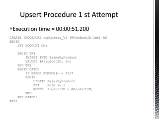 CREATE TABLE SalesByProduct (
ProductID int,
Sold int,
CONSTRAINT [PK_SalesByProduct]
(
ProductID
) ON [USERDATA]
) ON [USERDATA]
PRIMARY KEY CLUSTERED
Exceptions Used For Flow Control
‘Upsert’ Table
 