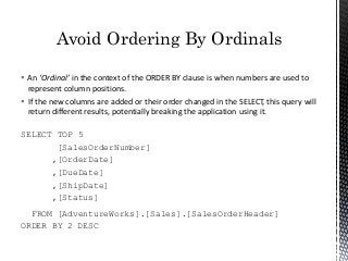  An ‘Ordinal’ in the context of the ORDER BY clause is when numbers are used to
represent column positions.
 If the new columns are added or their order changed in the SELECT, this query will
return different results, potentially breaking the application using it.
SELECT TOP 5
[SalesOrderNumber]
,[OrderDate]
,[DueDate]
,[ShipDate]
,[Status]
FROM [AdventureWorks].[Sales].[SalesOrderHeader]
ORDER BY 2 DESC
Avoid Ordering By Ordinals
 