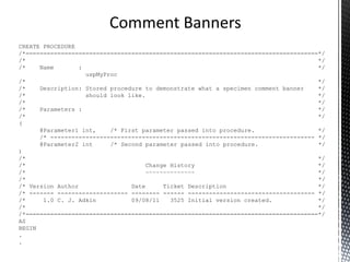 All code should be self documenting.
T-SQL code artefacts, triggers, stored procedures and
functions should have a standard comment banner.
Comment code at all points of interest, describe why
and not what.
Avoid in line comments.
Comments
 