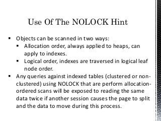 Use Of The NOLOCK Hint
 Objects can be scanned in two ways:
 Allocation order, always applied to heaps, can
apply to indexes.
 Logical order, indexes are traversed in logical leaf
node order.
 Any queries against indexed tables (clustered or non-
clustered) using NOLOCK that are perform allocation-
ordered scans will be exposed to reading the same
data twice if another session causes the page to split
and the data to move during this process.
 