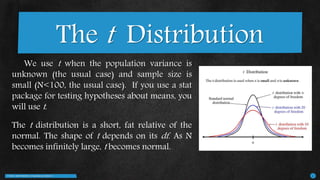 T-TEST | 2MATHWORLD | Presented by GROUP 2 8
We use t when the population variance is
unknown (the usual case) and sample size is
small (N<100, the usual case). If you use a stat
package for testing hypotheses about means, you
will use t.
The t distribution is a short, fat relative of the
normal. The shape of t depends on its df. As N
becomes infinitely large, t becomes normal.
The t Distribution
 
