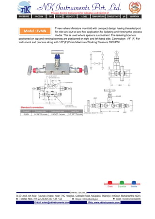 Model : 3VMN
Three valves Miniature manifold with compact design having threaded port
for inlet and out let and ﬁnd application for isolating and venting the process
media. This is used where space is a constraint. The isolating bonnets
positioned on top and venting bonnets are positioned on right and left hand side. Connection: 1/4" (F) For
Instrument and process along with 1/8" (F) Drain Maximum Working Pressure 3000 PSI
NK Instruments Pvt. Ltd.Process Control Instruments for Indication and Control of:
PRESSURE VACCUM DP FLOW VELOCITY LEVEL TEMPERATURE CONDUCTIVITY pH VIBRATION
B-501/504, 5th ﬂoor, Raunak Arcade, Near THC Hospital, Gokhale Road, Naupada, Thane(w) 400602. Maharashtra INDIA
Telefax Nos.: 91-22-25301330 / 31 / 32
CONTACT DETAILS
Skype: nitinkelkarskype Gtalk: nkinstruments2006
E-Mail: sales@nkinstruments.com Web: www.nkinstruments.com
 