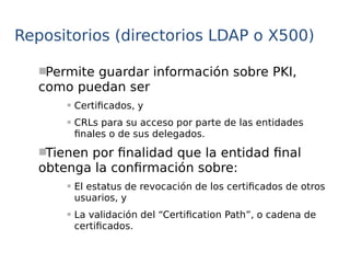 Repositorios (directorios LDAP o X500)
Permite guardar información sobre PKI,
como puedan ser
 Certificados, y
 CRLs para su acceso por parte de las entidades
finales o de sus delegados.
Tienen por finalidad que la entidad final
obtenga la confirmación sobre:
 El estatus de revocación de los certificados de otros
usuarios, y
 La validación del “Certification Path”, o cadena de
certificados.
 