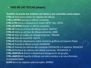 • USO DE LAS TECLAS (atajos)
También se puede dar órdenes con letras y son conocidas como atajos:
CTRL+A Selecciona todos los objetos del dibujo.
CTRL+J INTRO Ejecuta el último comando.
CTRL+L F8 Activa o desactiva el modo ORTO. Des. ORTO
CTRL+M INTRO Repite el último comando.
CTRL+N Crea un archivo de dibujo nuevo. NUEVO
CTRL+O Abre un archivo de dibujo existente. ABRE
CTRL+P Abre el cuadro de diálogo Imprimir. TRAZAR
CTRL+Q Sale de AutoCAD. QUITA
CTRL+R Permite desplazarse entre ventanas gráficas en Espacio Papel.
CTRL+S Guarda el dibujo actual. GUARDAR
CTRL+Y Invierte los efectos del comando DESHACER o H anterior. REHACER
CTRL+Z Deshace los efectos del último comando. DESHACER, H
CTRL+MAYÚS+A Activa o desactiva la designación de grupos.
CTRL+MAYÚS+S Guarda el dibujo con otro nombre o en otro formato.
GUARDARCOMO
SUPR Borra los objetos seleccionados. BORRA
 