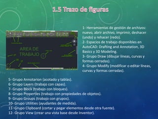 1- Herramientas de gestión de archivos:
nuevo, abrir archivo, imprimir, deshacer
(undo) y rehacer (redo).
2- Espacios de trabajo disponibles en
AutoCAD: Drafting and Annotation, 3D
Basics y 3D Modeling.
3- Grupo Draw (dibujar líneas, curvas y
formas cerradas).
4- Grupo Modify (modificar o editar líneas,
curvas y formas cerradas).
5- Grupo Annotarion (acotado y tablas).
6- Grupo Layers (trabajo con capas).
7- Grupo Block (trabajo con bloques).
8- Grupo Properties (trabajo con propiedades de objetos).
9- Grupo Groups (trabajo con grupos).
10- Grupo Utilities (ayudantes de medida).
11- Grupo Clipboard (cortar y pegar elementos desde otra fuente).
12- Grupo View (crear una vista base desde Inventor).
 